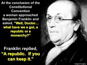 At the conclusion of the Constitutional Convention. a woman approached Benjamin Franklin and asked, Well, Doctor… what have we a got, a republic or a monarchy? Franklin replied, A republic. If you can keep it. Library of Congress. 73.